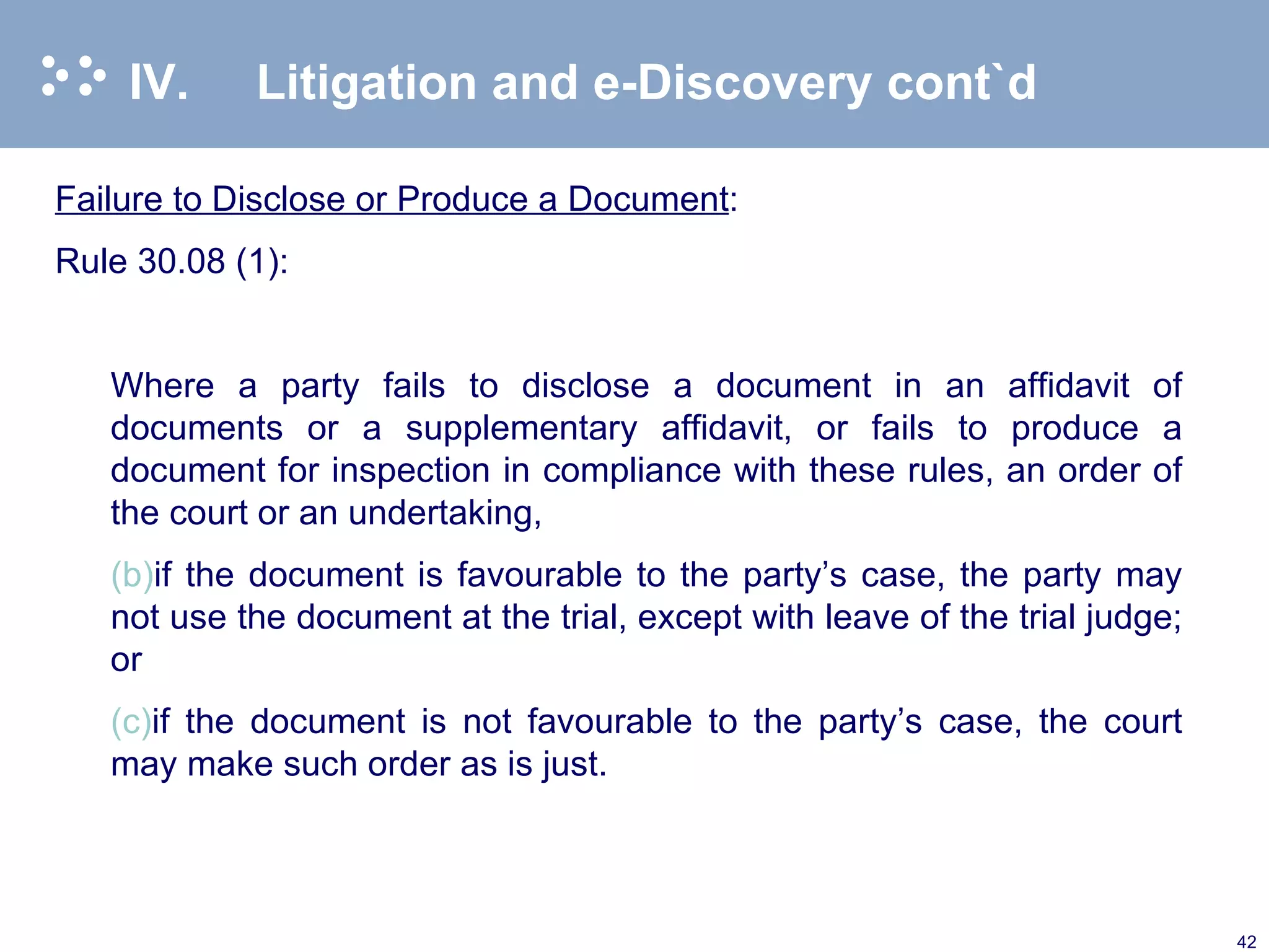 IV. Litigation and e-Discovery cont`d Failure to Disclose or Produce a Document : Rule 30.08 (1): Where a party fails to disclose a document in an affidavit of documents or a supplementary affidavit, or fails to produce a document for inspection in compliance with these rules, an order of the court or an undertaking, if the document is favourable to the party’s case, the party may not use the document at the trial, except with leave of the trial judge; or if the document is not favourable to the party’s case, the court may make such order as is just.  