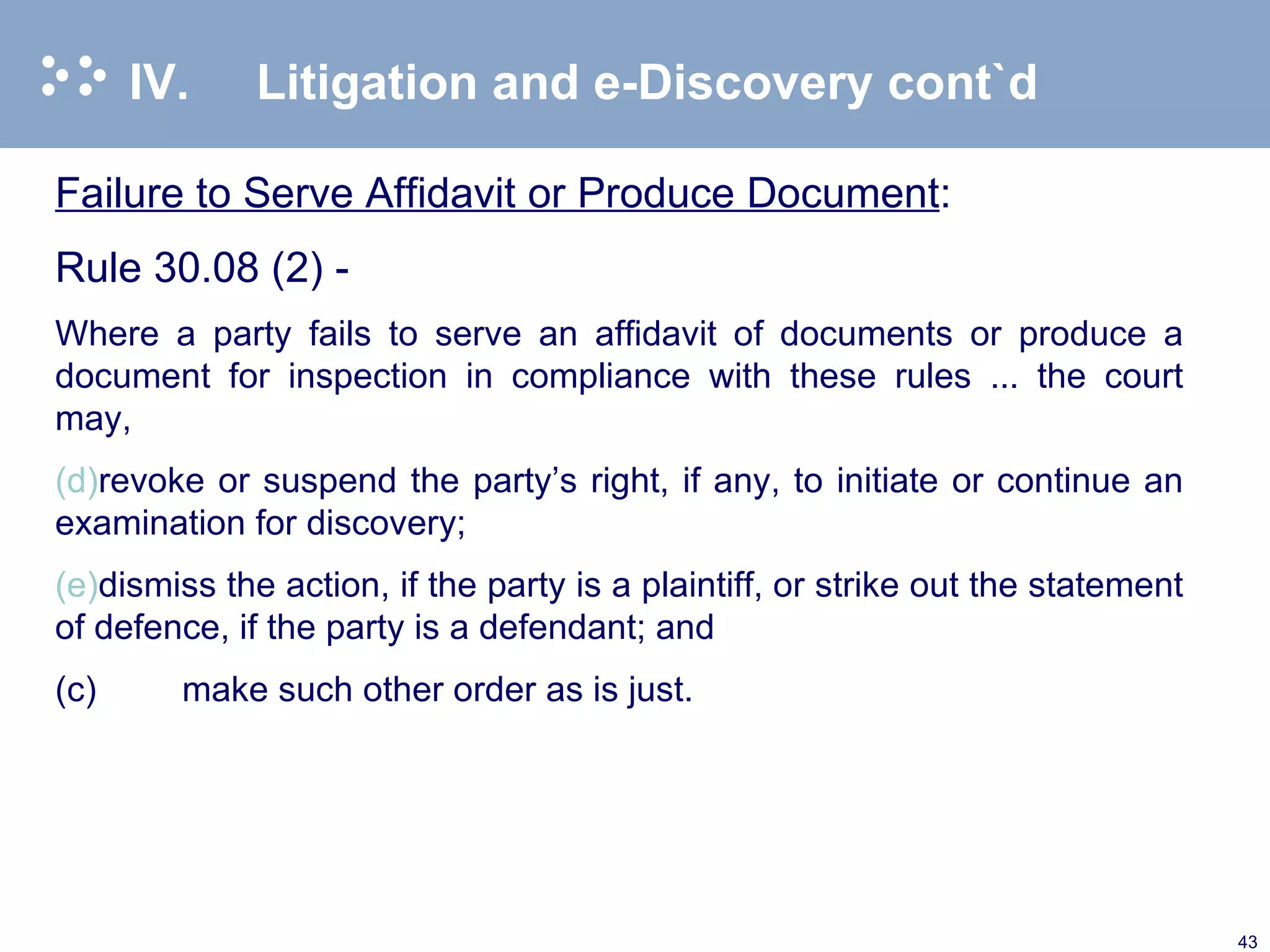 IV. Litigation and e-Discovery cont`d Failure to Serve Affidavit or Produce Document : Rule 30.08 (2) - Where a party fails to serve an affidavit of documents or produce a document for inspection in compliance with these rules ... the court may, revoke or suspend the party’s right, if any, to initiate or continue an examination for discovery; dismiss the action, if the party is a plaintiff, or strike out the statement of defence, if the party is a defendant; and (c) make such other order as is just.  