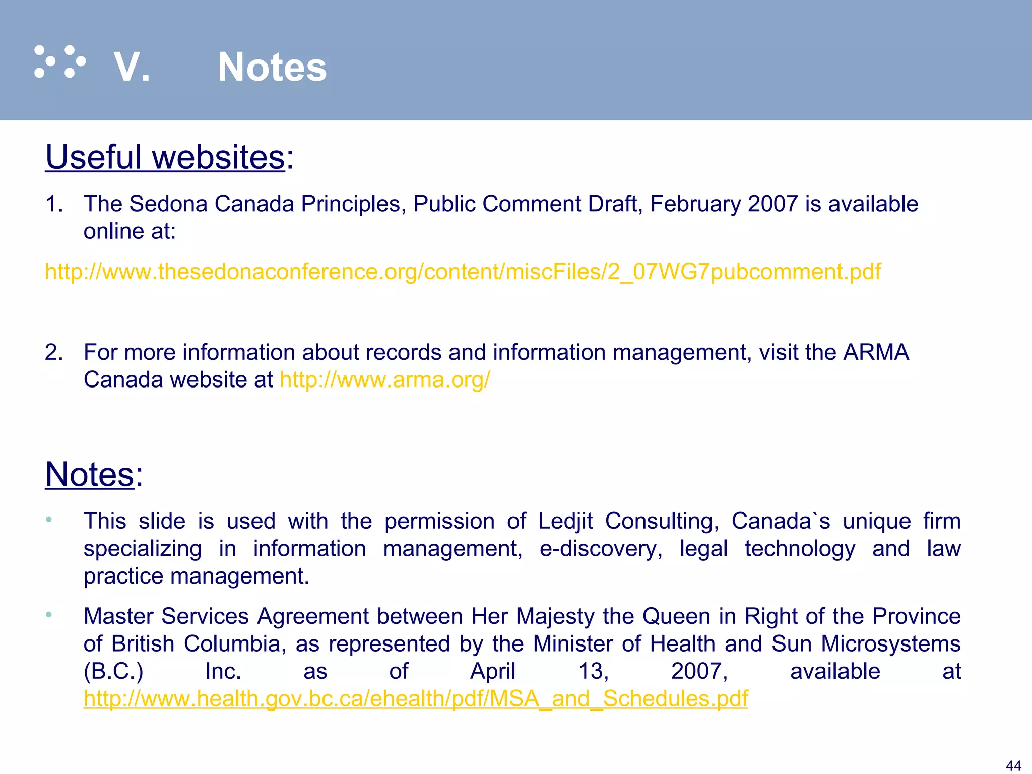 V. Notes Useful websites : 1. The Sedona Canada Principles, Public Comment Draft, February 2007 is available online at: http://www.thesedonaconference.org/content/miscFiles/2_07WG7pubcomment.pdf   2. For more information about records and information management, visit the ARMA Canada website at  http://www.arma.org/ Notes : This slide is used with the permission of Ledjit Consulting, Canada`s unique firm specializing in information management, e-discovery, legal technology and law practice management. Master Services Agreement between Her Majesty the Queen in Right of the Province of British Columbia, as represented by the Minister of Health and Sun Microsystems (B.C.) Inc. as of April 13, 2007, available at  http://www.health.gov.bc.ca/ehealth/pdf/MSA_and_Schedules.pdf 