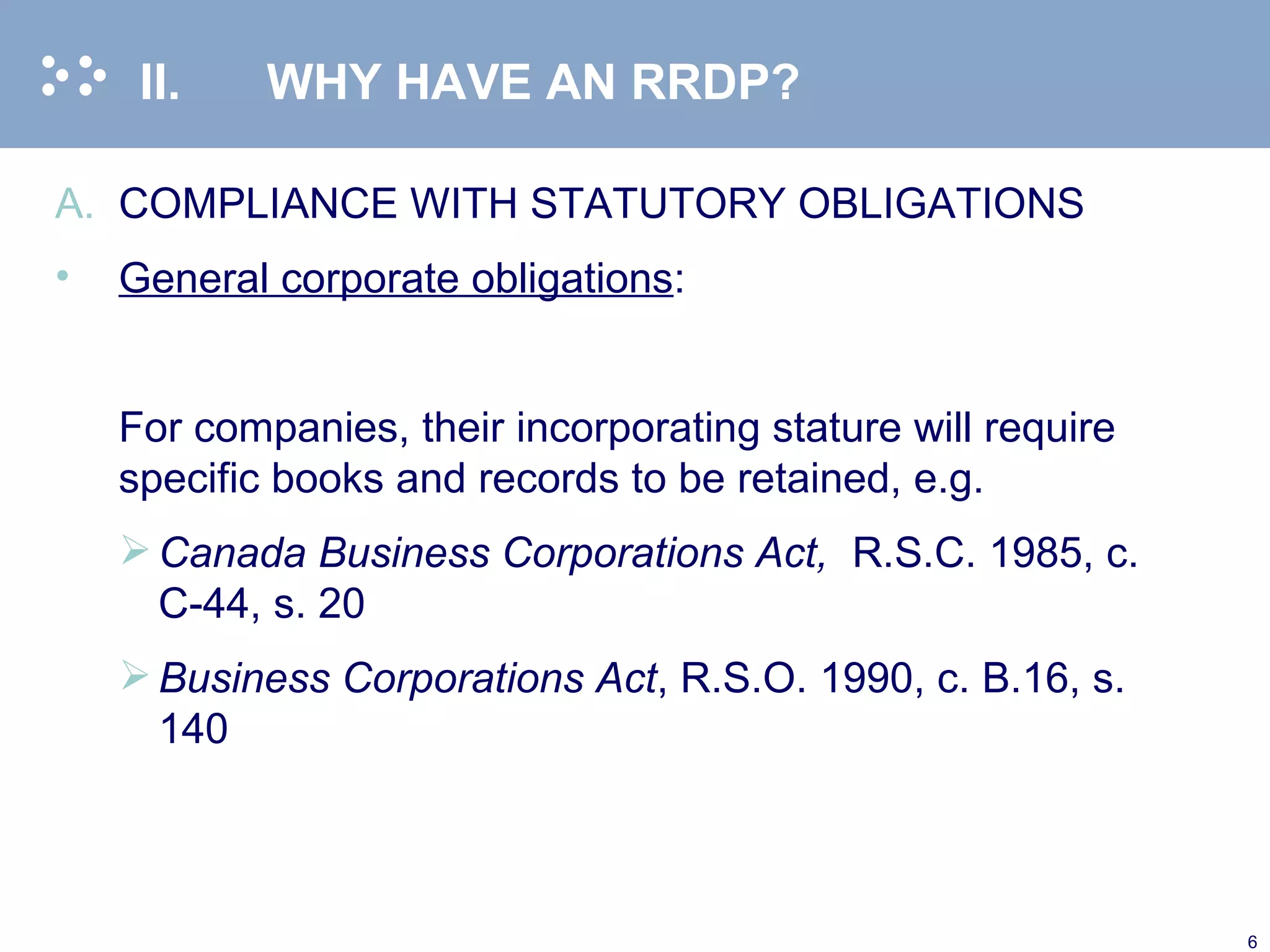 II. WHY HAVE AN RRDP? COMPLIANCE WITH STATUTORY OBLIGATIONS General corporate obligations :   For companies, their incorporating stature will require specific books and records to be retained, e.g.  Canada Business Corporations Act,   R.S.C. 1985, c. C-44, s. 20 Business Corporations Act , R.S.O. 1990, c. B.16, s. 140 