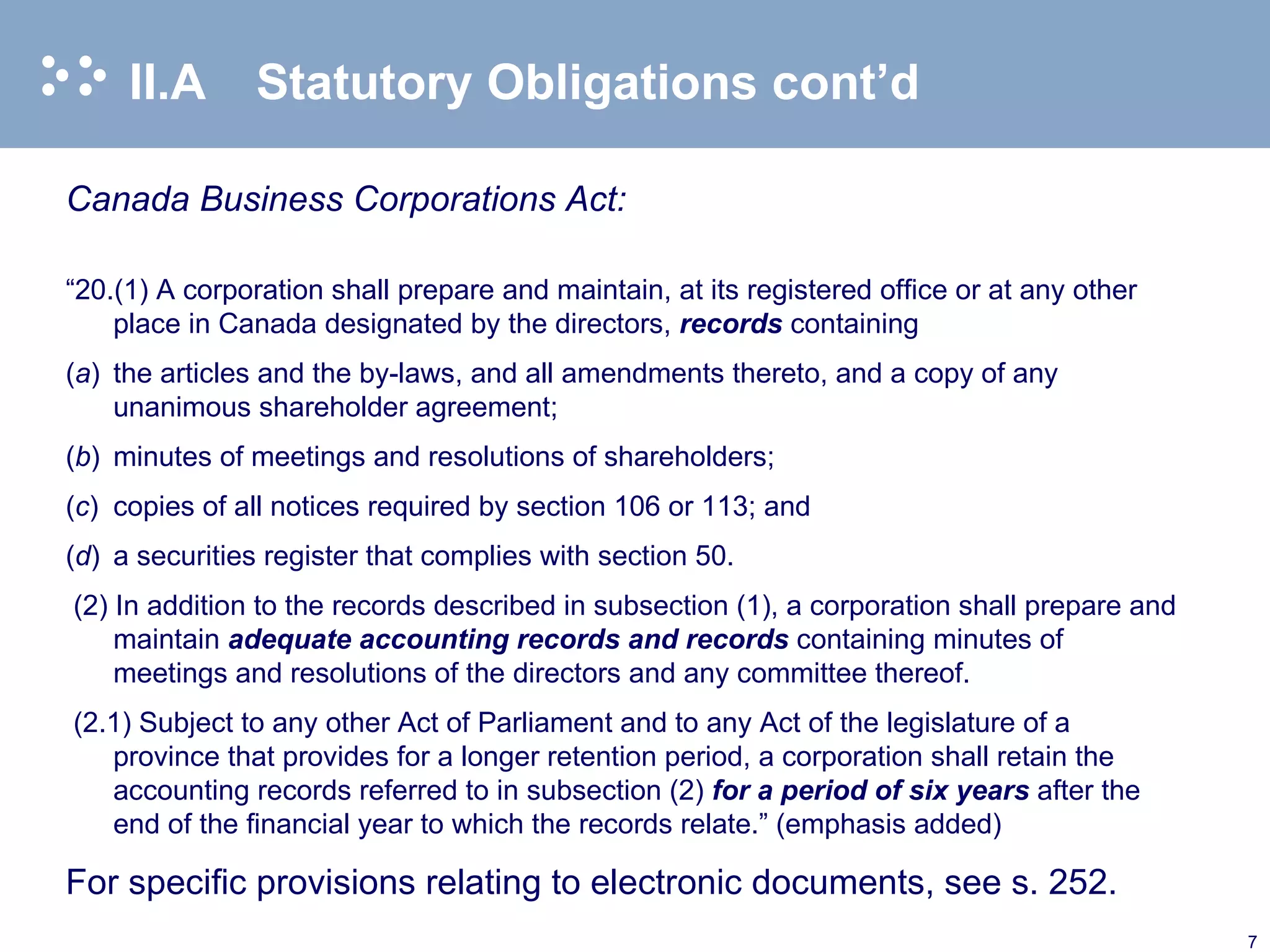 II.A Statutory Obligations cont’d Canada Business Corporations Act: “ 20.(1) A corporation shall prepare and maintain, at its registered office or at any other place in Canada designated by the directors,  records  containing ( a )  the articles and the by-laws, and all amendments thereto, and a copy of any unanimous shareholder agreement; ( b )  minutes of meetings and resolutions of shareholders; ( c )  copies of all notices required by section 106 or 113; and ( d )  a securities register that complies with section 50. (2) In addition to the records described in subsection (1), a corporation shall prepare and maintain  adequate accounting records and records  containing minutes of meetings and resolutions of the directors and any committee thereof. (2.1) Subject to any other Act of Parliament and to any Act of the legislature of a province that provides for a longer retention period, a corporation shall retain the accounting records referred to in subsection (2)  for a period of six years  after the end of the financial year to which the records relate.” (emphasis added) For specific provisions relating to electronic documents, see s. 252. 