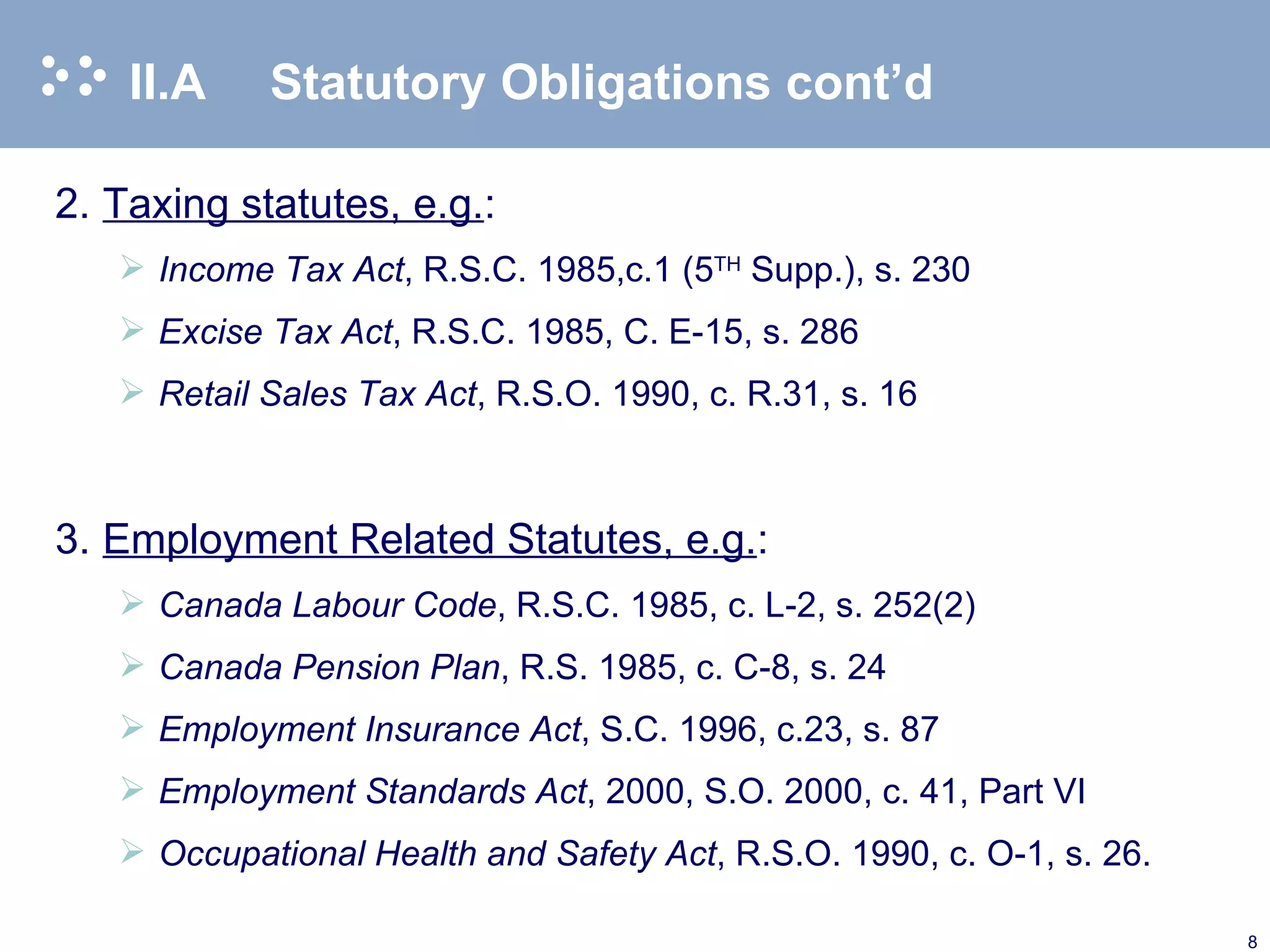 II.A  Statutory Obligations cont’d 2. Taxing statutes, e.g. : Income Tax Act , R.S.C. 1985,c.1 (5 TH  Supp.), s. 230 Excise Tax Act , R.S.C. 1985, C. E-15, s. 286 Retail Sales Tax Act , R.S.O. 1990, c. R.31, s. 16   3. Employment Related Statutes, e.g. : Canada Labour Code , R.S.C. 1985, c. L-2, s. 252(2)  Canada Pension Plan , R.S. 1985, c. C-8, s. 24 Employment Insurance Act , S.C. 1996, c.23, s. 87 Employment Standards Act , 2000, S.O. 2000, c. 41, Part VI Occupational Health and Safety Act , R.S.O. 1990, c. O-1, s. 26.  