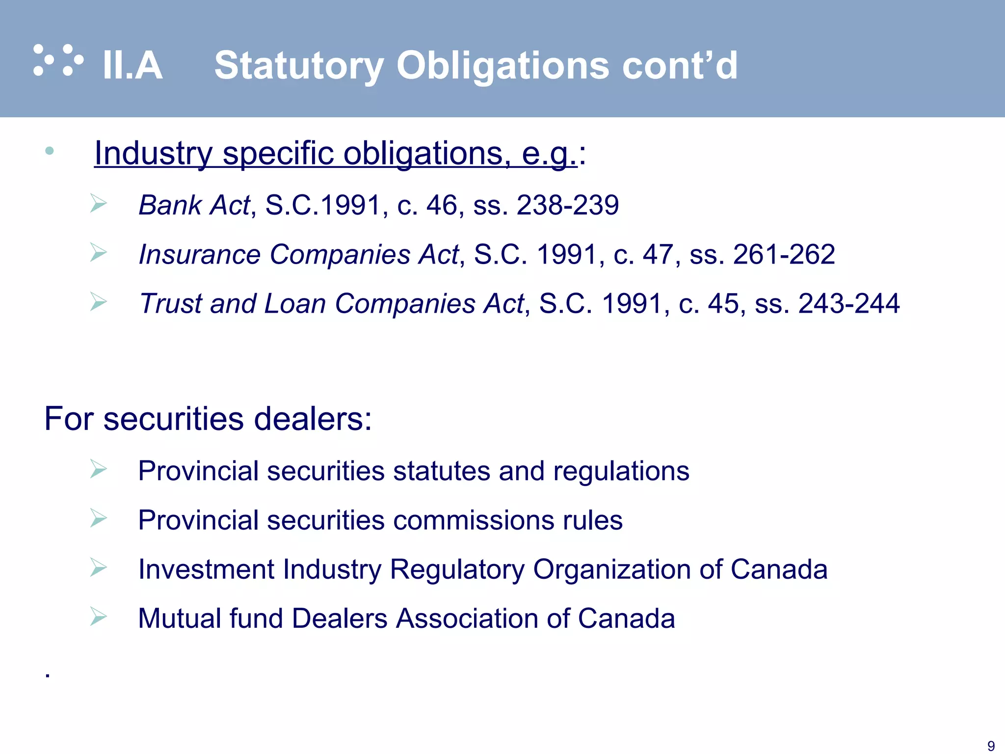 II.A  Statutory Obligations cont’d Industry specific obligations, e.g. : Bank Act ,   S.C.1991, c. 46, ss. 238-239 Insurance Companies Act , S.C. 1991, c. 47, ss. 261-262 Trust and Loan Companies Act , S.C. 1991, c. 45, ss. 243-244 For securities dealers: Provincial securities statutes and regulations Provincial securities commissions rules Investment Industry Regulatory Organization of Canada Mutual fund Dealers Association of Canada  . 