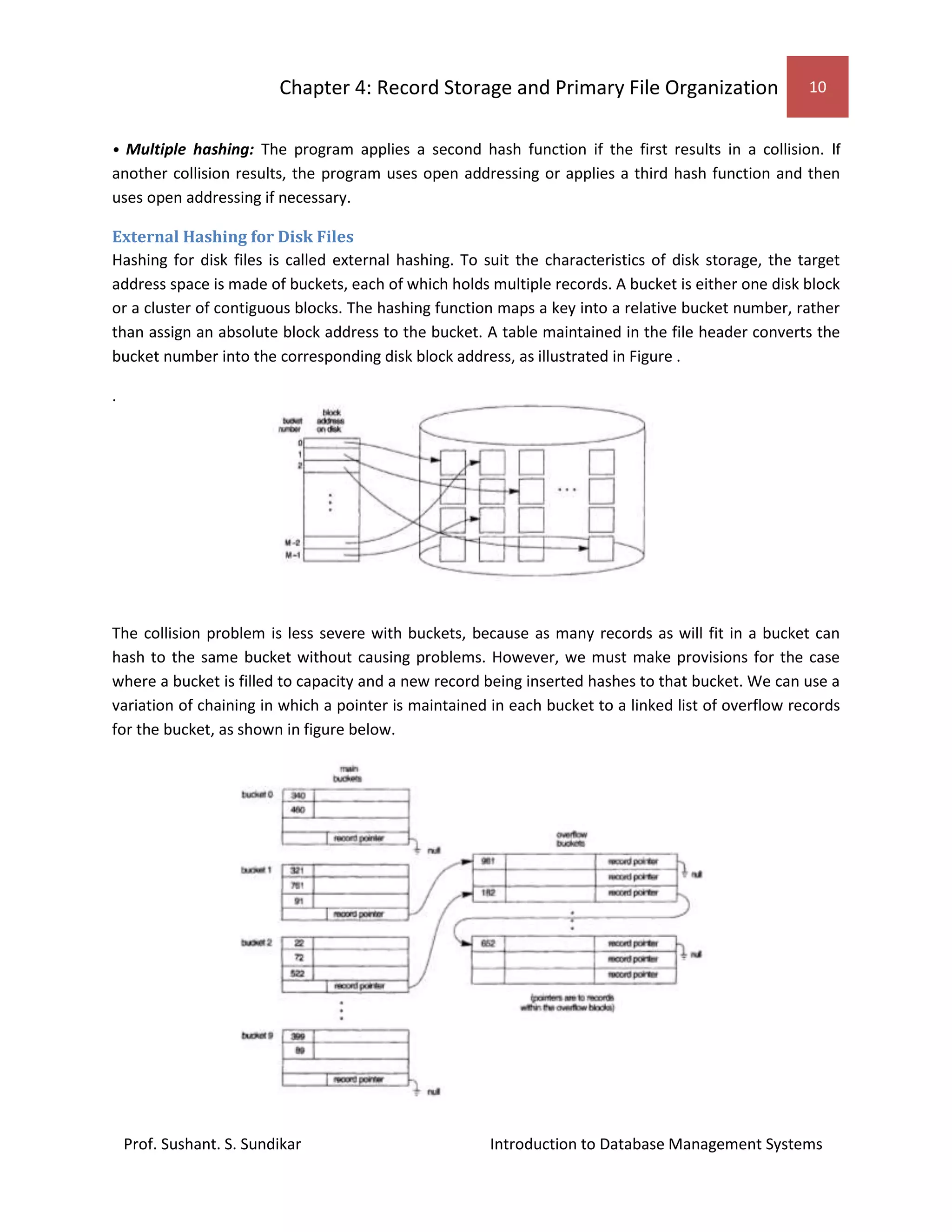 Chapter 4: Record Storage and Primary File Organization 10
Prof. Sushant. S. Sundikar Introduction to Database Management Systems
• Multiple hashing: The program applies a second hash function if the first results in a collision. If
another collision results, the program uses open addressing or applies a third hash function and then
uses open addressing if necessary.
External Hashing for Disk Files
Hashing for disk files is called external hashing. To suit the characteristics of disk storage, the target
address space is made of buckets, each of which holds multiple records. A bucket is either one disk block
or a cluster of contiguous blocks. The hashing function maps a key into a relative bucket number, rather
than assign an absolute block address to the bucket. A table maintained in the file header converts the
bucket number into the corresponding disk block address, as illustrated in Figure .
.
The collision problem is less severe with buckets, because as many records as will fit in a bucket can
hash to the same bucket without causing problems. However, we must make provisions for the case
where a bucket is filled to capacity and a new record being inserted hashes to that bucket. We can use a
variation of chaining in which a pointer is maintained in each bucket to a linked list of overflow records
for the bucket, as shown in figure below.
 