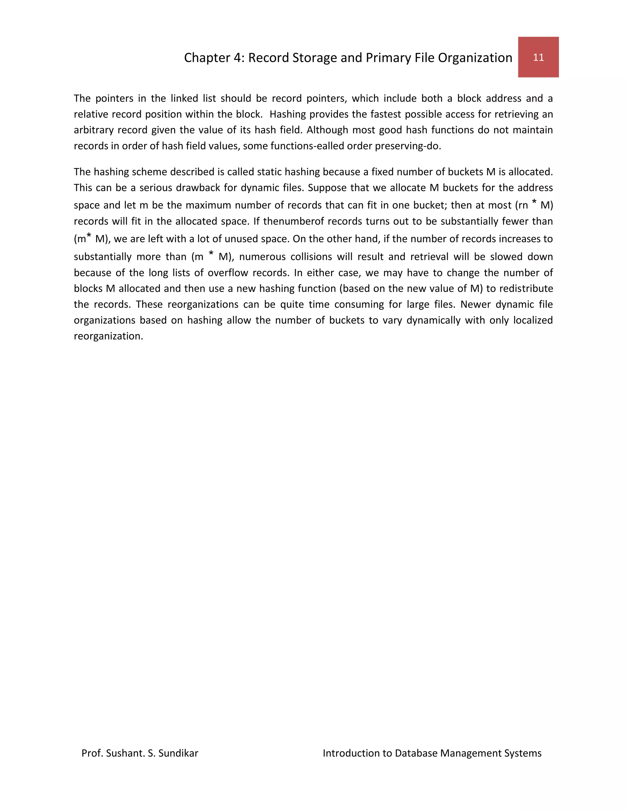 Chapter 4: Record Storage and Primary File Organization 11
Prof. Sushant. S. Sundikar Introduction to Database Management Systems
The pointers in the linked list should be record pointers, which include both a block address and a
relative record position within the block. Hashing provides the fastest possible access for retrieving an
arbitrary record given the value of its hash field. Although most good hash functions do not maintain
records in order of hash field values, some functions-ealled order preserving-do.
The hashing scheme described is called static hashing because a fixed number of buckets M is allocated.
This can be a serious drawback for dynamic files. Suppose that we allocate M buckets for the address
space and let m be the maximum number of records that can fit in one bucket; then at most (rn * M)
records will fit in the allocated space. If thenumberof records turns out to be substantially fewer than
(m* M), we are left with a lot of unused space. On the other hand, if the number of records increases to
substantially more than (m * M), numerous collisions will result and retrieval will be slowed down
because of the long lists of overflow records. In either case, we may have to change the number of
blocks M allocated and then use a new hashing function (based on the new value of M) to redistribute
the records. These reorganizations can be quite time consuming for large files. Newer dynamic file
organizations based on hashing allow the number of buckets to vary dynamically with only localized
reorganization.
 