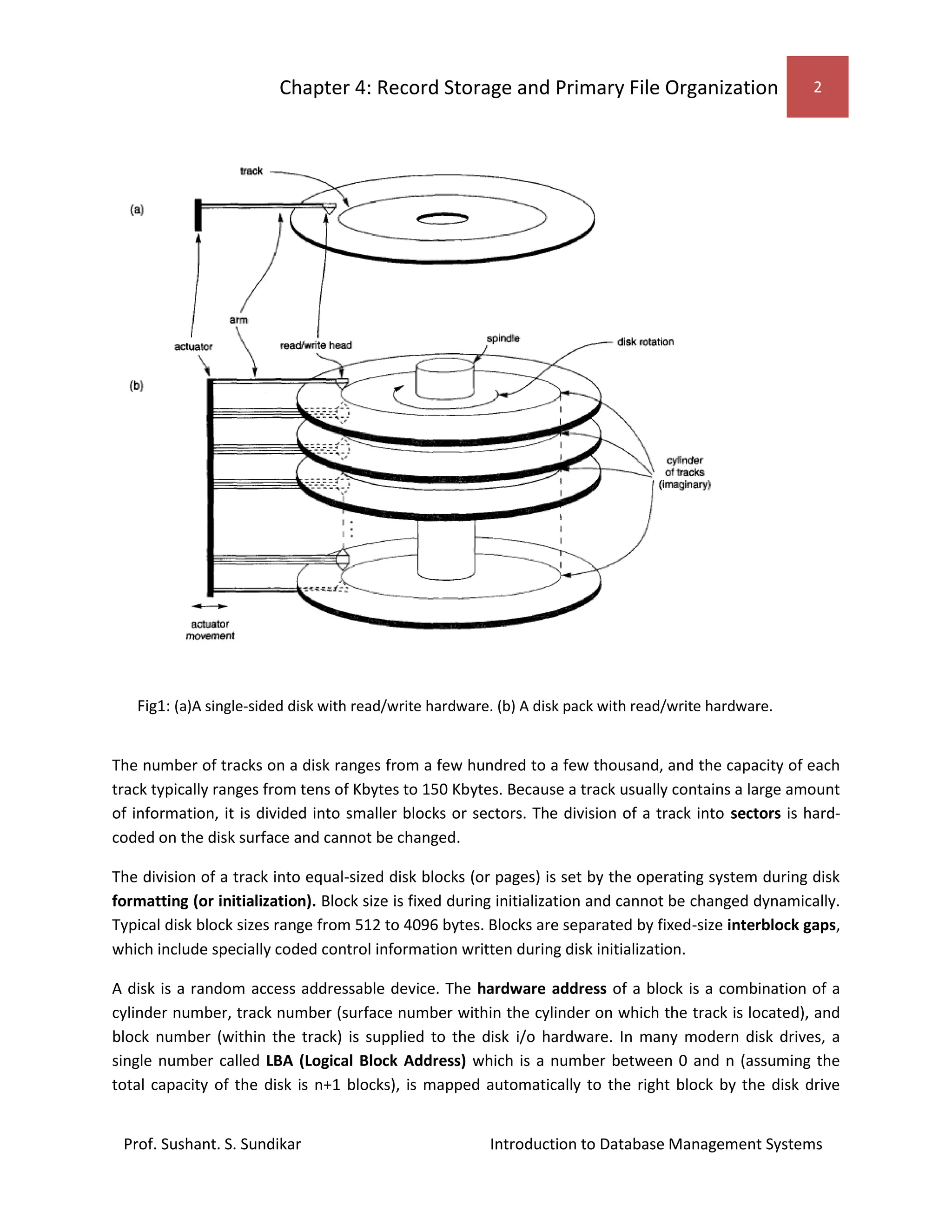 Chapter 4: Record Storage and Primary File Organization 2
Prof. Sushant. S. Sundikar Introduction to Database Management Systems
The number of tracks on a disk ranges from a few hundred to a few thousand, and the capacity of each
track typically ranges from tens of Kbytes to 150 Kbytes. Because a track usually contains a large amount
of information, it is divided into smaller blocks or sectors. The division of a track into sectors is hard-
coded on the disk surface and cannot be changed.
The division of a track into equal-sized disk blocks (or pages) is set by the operating system during disk
formatting (or initialization). Block size is fixed during initialization and cannot be changed dynamically.
Typical disk block sizes range from 512 to 4096 bytes. Blocks are separated by fixed-size interblock gaps,
which include specially coded control information written during disk initialization.
A disk is a random access addressable device. The hardware address of a block is a combination of a
cylinder number, track number (surface number within the cylinder on which the track is located), and
block number (within the track) is supplied to the disk i/o hardware. In many modern disk drives, a
single number called LBA (Logical Block Address) which is a number between 0 and n (assuming the
total capacity of the disk is n+1 blocks), is mapped automatically to the right block by the disk drive
Fig1: (a)A single-sided disk with read/write hardware. (b) A disk pack with read/write hardware.
 
