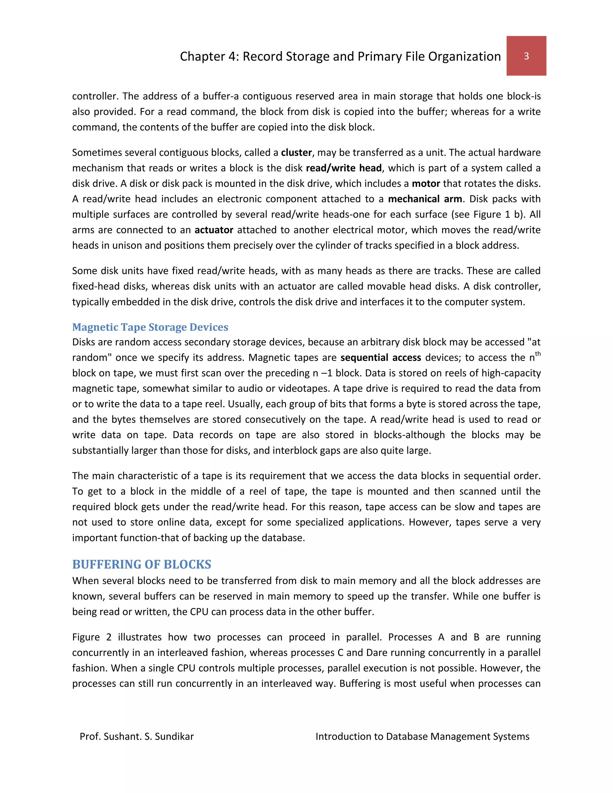 Chapter 4: Record Storage and Primary File Organization 3
Prof. Sushant. S. Sundikar Introduction to Database Management Systems
controller. The address of a buffer-a contiguous reserved area in main storage that holds one block-is
also provided. For a read command, the block from disk is copied into the buffer; whereas for a write
command, the contents of the buffer are copied into the disk block.
Sometimes several contiguous blocks, called a cluster, may be transferred as a unit. The actual hardware
mechanism that reads or writes a block is the disk read/write head, which is part of a system called a
disk drive. A disk or disk pack is mounted in the disk drive, which includes a motor that rotates the disks.
A read/write head includes an electronic component attached to a mechanical arm. Disk packs with
multiple surfaces are controlled by several read/write heads-one for each surface (see Figure 1 b). All
arms are connected to an actuator attached to another electrical motor, which moves the read/write
heads in unison and positions them precisely over the cylinder of tracks specified in a block address.
Some disk units have fixed read/write heads, with as many heads as there are tracks. These are called
fixed-head disks, whereas disk units with an actuator are called movable head disks. A disk controller,
typically embedded in the disk drive, controls the disk drive and interfaces it to the computer system.
Magnetic Tape Storage Devices
Disks are random access secondary storage devices, because an arbitrary disk block may be accessed "at
random" once we specify its address. Magnetic tapes are sequential access devices; to access the nth
block on tape, we must first scan over the preceding n –1 block. Data is stored on reels of high-capacity
magnetic tape, somewhat similar to audio or videotapes. A tape drive is required to read the data from
or to write the data to a tape reel. Usually, each group of bits that forms a byte is stored across the tape,
and the bytes themselves are stored consecutively on the tape. A read/write head is used to read or
write data on tape. Data records on tape are also stored in blocks-although the blocks may be
substantially larger than those for disks, and interblock gaps are also quite large.
The main characteristic of a tape is its requirement that we access the data blocks in sequential order.
To get to a block in the middle of a reel of tape, the tape is mounted and then scanned until the
required block gets under the read/write head. For this reason, tape access can be slow and tapes are
not used to store online data, except for some specialized applications. However, tapes serve a very
important function-that of backing up the database.
BUFFERING OF BLOCKS
When several blocks need to be transferred from disk to main memory and all the block addresses are
known, several buffers can be reserved in main memory to speed up the transfer. While one buffer is
being read or written, the CPU can process data in the other buffer.
Figure 2 illustrates how two processes can proceed in parallel. Processes A and B are running
concurrently in an interleaved fashion, whereas processes C and Dare running concurrently in a parallel
fashion. When a single CPU controls multiple processes, parallel execution is not possible. However, the
processes can still run concurrently in an interleaved way. Buffering is most useful when processes can
 
