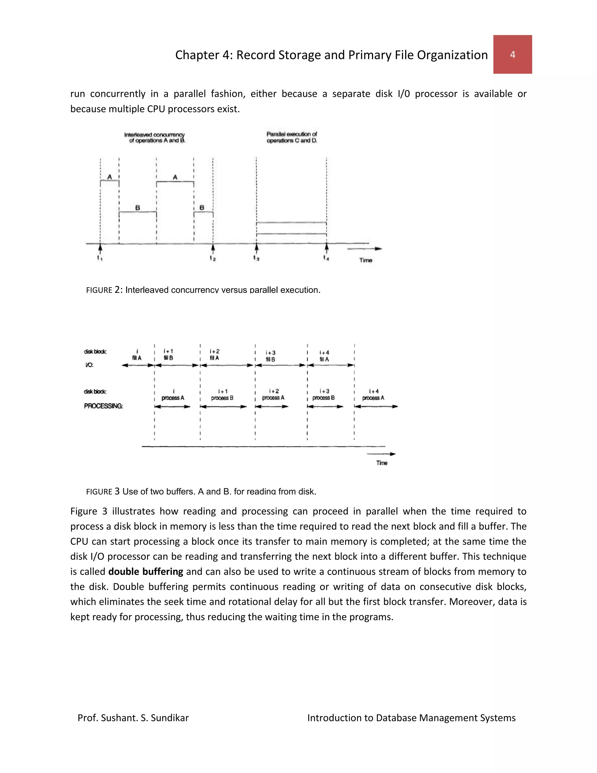 Chapter 4: Record Storage and Primary File Organization 4
Prof. Sushant. S. Sundikar Introduction to Database Management Systems
run concurrently in a parallel fashion, either because a separate disk I/0 processor is available or
because multiple CPU processors exist.
Figure 3 illustrates how reading and processing can proceed in parallel when the time required to
process a disk block in memory is less than the time required to read the next block and fill a buffer. The
CPU can start processing a block once its transfer to main memory is completed; at the same time the
disk I/O processor can be reading and transferring the next block into a different buffer. This technique
is called double buffering and can also be used to write a continuous stream of blocks from memory to
the disk. Double buffering permits continuous reading or writing of data on consecutive disk blocks,
which eliminates the seek time and rotational delay for all but the first block transfer. Moreover, data is
kept ready for processing, thus reducing the waiting time in the programs.
FIGURE 2: Interleaved concurrency versus parallel execution.
FIGURE 3 Use of two buffers, A and B, for reading from disk.
 