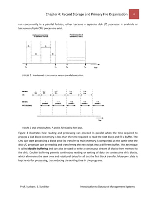 Chapter 4: Record Storage and Primary File Organization 4
Prof. Sushant. S. Sundikar Introduction to Database Management Systems
run concurrently in a parallel fashion, either because a separate disk I/0 processor is available or
because multiple CPU processors exist.
Figure 3 illustrates how reading and processing can proceed in parallel when the time required to
process a disk block in memory is less than the time required to read the next block and fill a buffer. The
CPU can start processing a block once its transfer to main memory is completed; at the same time the
disk I/O processor can be reading and transferring the next block into a different buffer. This technique
is called double buffering and can also be used to write a continuous stream of blocks from memory to
the disk. Double buffering permits continuous reading or writing of data on consecutive disk blocks,
which eliminates the seek time and rotational delay for all but the first block transfer. Moreover, data is
kept ready for processing, thus reducing the waiting time in the programs.
FIGURE 2: Interleaved concurrency versus parallel execution.
FIGURE 3 Use of two buffers, A and B, for reading from disk.
 