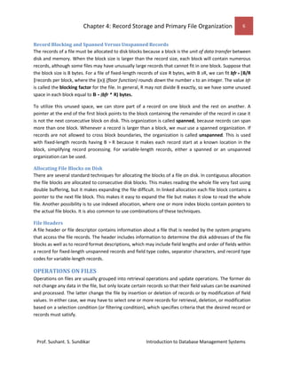 Chapter 4: Record Storage and Primary File Organization 6
Prof. Sushant. S. Sundikar Introduction to Database Management Systems
Record Blocking and Spanned Versus Unspanned Records
The records of a file must be allocated to disk blocks because a block is the unit of data transfer between
disk and memory. When the block size is larger than the record size, each block will contain numerous
records, although some files may have unusually large records that cannot fit in one block. Suppose that
the block size is B bytes. For a file of fixed-length records of size R bytes, with B ≥R, we can fit bfr = |B/R
|records per block, where the |(x)| (floor function) rounds down the number x to an integer. The value bfr
is called the blocking factor for the file. In general, R may not divide B exactly, so we have some unused
space in each block equal to B - (bfr * R) bytes.
To utilize this unused space, we can store part of a record on one block and the rest on another. A
pointer at the end of the first block points to the block containing the remainder of the record in case it
is not the next consecutive block on disk. This organization is called spanned, because records can span
more than one block. Whenever a record is larger than a block, we must use a spanned organization. If
records are not allowed to cross block boundaries, the organization is called unspanned. This is used
with fixed-length records having B > R because it makes each record start at a known location in the
block, simplifying record processing. For variable-length records, either a spanned or an unspanned
organization can be used.
Allocating File Blocks on Disk
There are several standard techniques for allocating the blocks of a file on disk. In contiguous allocation
the file blocks are allocated to consecutive disk blocks. This makes reading the whole file very fast using
double buffering, but it makes expanding the file difficult. In linked allocation each file block contains a
pointer to the next file block. This makes it easy to expand the file but makes it slow to read the whole
file. Another possibility is to use indexed allocation, where one or more index blocks contain pointers to
the actual file blocks. It is also common to use combinations of these techniques.
File Headers
A file header or file descriptor contains information about a file that is needed by the system programs
that access the file records. The header includes information to determine the disk addresses of the file
blocks as well as to record format descriptions, which may include field lengths and order of fields within
a record for fixed-length unspanned records and field type codes, separator characters, and record type
codes for variable-length records.
OPERATIONS ON FILES
Operations on files are usually grouped into retrieval operations and update operations. The former do
not change any data in the file, but only locate certain records so that their field values can be examined
and processed. The latter change the file by insertion or deletion of records or by modification of field
values. In either case, we may have to select one or more records for retrieval, deletion, or modification
based on a selection condition (or filtering condition), which specifies criteria that the desired record or
records must satisfy.
 