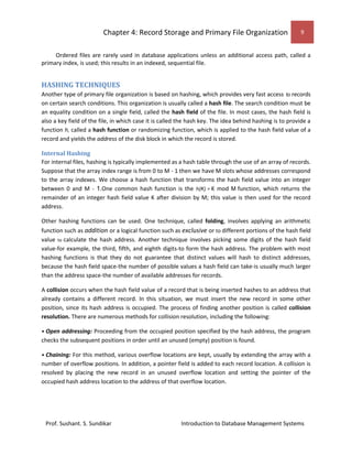 Chapter 4: Record Storage and Primary File Organization 9
Prof. Sushant. S. Sundikar Introduction to Database Management Systems
Ordered files are rarely used in database applications unless an additional access path, called a
primary index, is used; this results in an indexed, sequential file.
HASHING TECHNIQUES
Another type of primary file organization is based on hashing, which provides very fast access to records
on certain search conditions. This organization is usually called a hash file. The search condition must be
an equality condition on a single field, called the hash field of the file. In most cases, the hash field is
also a key field of the file, in which case it is called the hash key. The idea behind hashing is to provide a
function h, called a hash function or randomizing function, which is applied to the hash field value of a
record and yields the address of the disk block in which the record is stored.
Internal Hashing
For internal files, hashing is typically implemented as a hash table through the use of an array of records.
Suppose that the array index range is from 0 to M - 1 then we have M slots whose addresses correspond
to the array indexes. We choose a hash function that transforms the hash field value into an integer
between 0 and M - 1.One common hash function is the h(K) = K mod M function, which returns the
remainder of an integer hash field value K after division by M; this value is then used for the record
address.
Other hashing functions can be used. One technique, called folding, involves applying an arithmetic
function such as addition or a logical function such as exclusive or to different portions of the hash field
value to calculate the hash address. Another technique involves picking some digits of the hash field
value-for example, the third, fifth, and eighth digits-to form the hash address. The problem with most
hashing functions is that they do not guarantee that distinct values will hash to distinct addresses,
because the hash field space-the number of possible values a hash field can take-is usually much larger
than the address space-the number of available addresses for records.
A collision occurs when the hash field value of a record that is being inserted hashes to an address that
already contains a different record. In this situation, we must insert the new record in some other
position, since its hash address is occupied. The process of finding another position is called collision
resolution. There are numerous methods for collision resolution, including the following:
• Open addressing: Proceeding from the occupied position specified by the hash address, the program
checks the subsequent positions in order until an unused (empty) position is found.
• Chaining: For this method, various overflow locations are kept, usually by extending the array with a
number of overflow positions. In addition, a pointer field is added to each record location. A collision is
resolved by placing the new record in an unused overflow location and setting the pointer of the
occupied hash address location to the address of that overflow location.
 