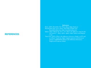References
Bynx. (2024, December 18). Home. Bynx. https://bynx.co
Record Store Day. (n.d.). Home | RECORD STORE DAY.
Recordstoreday.com. https://recordstoreday.com/
Splice. (2023, March 24). EP vs. LP: Whats the difference (and do they
still matter)? - Blog | Splice. Splice. https://splice.com/blog/ep-
vs-lp/
Tune Core. (2025). What is the difference between a Single, an EP, and
an Album? TuneCore. https://support.tunecore.com/hc/en-us/
articles/115006689928-What-is-the-difference-between-a-
Single-an-EP-and-an-Album
REFERENCES
 