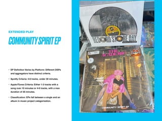 COMMUNITYSPIRITEP
EXTENDED PLAY
? EP De
fi
nition Varies by Platform: Different DSPs
and aggregators have distinct criteria.
? Spotify Criteria: 4-6 tracks, under 30 minutes.
? Apple/iTunes Criteria: Either 1-3 tracks with a
song over 10 minutes or 4-6 tracks, with a max
duration of 30 minutes.
? Classi
fi
cation: EPs fall between a single and an
album in music project categorization.
 