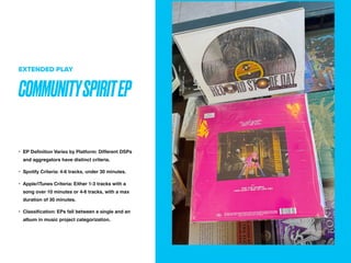 COMMUNITYSPIRITEP
EXTENDED PLAY
? EP De
fi
nition Varies by Platform: Different DSPs
and aggregators have distinct criteria.
? Spotify Criteria: 4-6 tracks, under 30 minutes.
? Apple/iTunes Criteria: Either 1-3 tracks with a
song over 10 minutes or 4-6 tracks, with a max
duration of 30 minutes.
? Classi
fi
cation: EPs fall between a single and an
album in music project categorization.
 