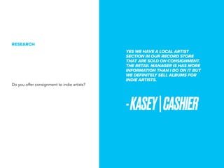 YES WE HAVE A LOCAL ARTIST
SECTION IN OUR RECORD STORE
THAT ARE SOLD ON CONSIGNMENT.
THE RETAIL MANAGER IS HAS MORE
INFORMATION THAN I DO ON IT BUT
WE DEFINITELY SELL ALBUMS FOR
INDIE ARTISTS.
-KASEY|CASHIER
RESEARCH
Do you offer consignment to indie artists?
 