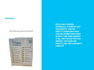 BYNX HAS A PACKED
SCHEDULE17 EVENTS JUST
THIS MONTH. THEYRE
PRETTY CONSISTENT WITH
HOSTING SOMETHING EVERY
MONTH. THIS WEEK (MARCH
11-15), THEYVE GOT PSYCHIC
IMPROV, TWO OPEN MIC
NIGHTS, AND TWO CONCERTS
LINED UP.
RESEARCH
Are there any upcoming events?
 