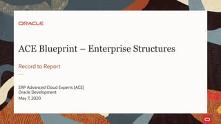 ERP Advanced Cloud Experts (ACE)
Oracle Development
May 7, 2020
Record to Report
ACE Blueprint – Enterprise Structures
 