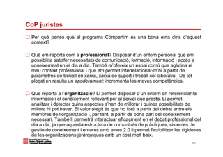 CoP juristes
 Per què penso que el programa Compartim és una bona eina dins d’aquest
 context?

 Què em reporta com a professional? Disposar d’un entorn personal que em
 possibilita satisfer necessitats de comunicació, formació, informació i accés a
 coneixement en el dia a dia. També m’ofereix un espai comú que aglutina el
 meu context professional i que em permet interrelacionar-m’hi a partir de
 paràmetres de treball en xarxa, xarxa de suport i treball col·laboratiu. De tot
 plegat en resulta un apoderament: incrementa les meves competències.

 Que reporta a l’organització? Li permet disposar d’un entorn on referenciar la
 informació i el coneixement rellevant per al servei que presta. Li permet
 analitzar i detectar quins aspectes s’han de millorar i quines possibilitats de
 millora hi pot haver. El valor afegit és que ho farà a partir del debat entre els
 membres de l’organització i, per tant, a partir de bona part del coneixement
 necessari. També li permetrà interactuar eficaçment en el debat professional del
 dia a dia, ja que aquesta estructura de comunitats de pràctiques, sistemes de
 gestió de coneixement i entorns amb eines 2.0 li permet flexibilitzar les rigideses
 de les organitzacions jeràrquiques amb un cost molt baix.
                                                                               10
 