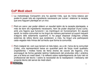 CoP Medi obert
 La metodologia Compartim ens ha aportat l’olla, que és l’eina bàsica per
 poder-hi posar tots els ingredients necessaris per cuinar i elaborar la recepta
 que ens haguem plantejat en un inici.

 Però en canvi, per poder obtenir un resultat òptim de la recepta plantejada, a
 més de tenir els ingredients necessaris, hem de poder disposar d’una cuina,
 amb uns fogons que funcionin i es mantinguin en funcionament. En aquest
 sentit, la nostra comunitat no ha tingut de manera permanent el suport requerit
 d’alguns dels estaments superiors ni ha pogut disposar d’algunes unitats
 externes de reforç tècnic que existeixen; a més, ha tingut una participació
 cada vegada més minsa del col·lectiu que forma la comunitat.

 Però malgrat tot, com que teníem el més bàsic, es a dir, l’eina de la comunitat
 (l’olla), una representació baixa en quantitat però de força nivell qualitatiu
 (ingredients) i moltes hores de feina (hores de cocció als fogons), s’ha
 aconseguit de forma gairebé òptima l’elaboració del productes útils i pràctics
 per a la feina en medi obert. I la reflexió sobre replantejaments de futur del rol
 professional del tècnic i sobre la necessitat de la readaptació i redisseny del
 projecte tècnic del servei de medi obert.
                                                                               12
 