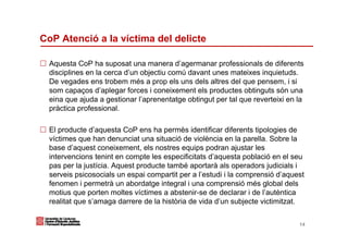 CoP Atenció a la víctima del delicte

  Aquesta CoP ha suposat una manera d’agermanar professionals de diferents
  disciplines en la cerca d’un objectiu comú davant unes mateixes inquietuds.
  De vegades ens trobem més a prop els uns dels altres del que pensem, i si
  som capaços d’aplegar forces i coneixement els productes obtinguts són una
  eina que ajuda a gestionar l’aprenentatge obtingut per tal que reverteixi en la
  pràctica professional.

  El producte d’aquesta CoP ens ha permès identificar diferents tipologies de
  víctimes que han denunciat una situació de violència en la parella. Sobre la
  base d’aquest coneixement, els nostres equips podran ajustar les
  intervencions tenint en compte les especificitats d’aquesta població en el seu
  pas per la justícia. Aquest producte també aportarà als operadors judicials i
  serveis psicosocials un espai compartit per a l’estudi i la comprensió d’aquest
  fenomen i permetrà un abordatge integral i una comprensió més global dels
  motius que porten moltes víctimes a abstenir-se de declarar i de l’autèntica
  realitat que s’amaga darrere de la història de vida d’un subjecte victimitzat.

                                                                               14
 