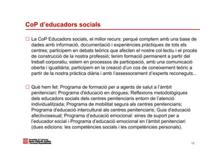 CoP d’educadors socials

 La CoP Educadors socials, el millor recurs: perquè comptem amb una base de
 dades amb informació, documentació i experiències pràctiques de tots els
 centres; participem en debats teòrics que afecten el nostre col·lectiu i el procés
 de construcció de la nostra professió; tenim formació permanent a partir del
 treball corporatiu; estem en processos de participació, amb una comunicació
 oberta i igualitària; participem en la creació d’un cos de coneixement teòric a
 partir de la nostra pràctica diària i amb l’assessorament d’experts reconeguts...

 Què hem fet: Programa de formació per a agents de salut a l’àmbit
 penitenciari; Programa d'educació en drogues; Reflexions metodològiques
 dels educadors socials dels centres penitenciaris entorn de l’atenció
 individualitzada; Programa de mobilitat segura als centres penitenciaris;
 Programa d'educació intercultural als centres penitenciaris; Guia d'educació
 afectivosexual; Programa d’educació emocional: eines de suport per a
 l’educador social i Programa d’educació emocional en l’àmbit penitenciari
 (dues edicions: les competències socials i les competències personals).


                                                                                16
 