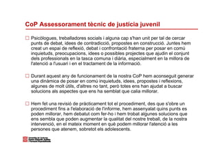 CoP Assessorament tècnic de justícia juvenil

 Psicòlogues, treballadores socials i alguna cap s'han unit per tal de cercar
 punts de debat, idees de contradicció, propostes en construcció. Juntes hem
 creat un espai de reflexió, debat i confrontació fraterna per posar en comú
 inquietuds, preocupacions, idees o possibles projectes que ajudin el conjunt
 dels professionals en la tasca comuna i diària, especialment en la millora de
 l'atenció a l'usuari i en el tractament de la informació.

 Durant aquest any de funcionament de la nostra CoP hem aconseguit generar
 una dinàmica de posar en comú inquietuds, idees, propostes i reflexions,
 algunes de molt útils, d'altres no tant, però totes ens han ajudat a buscar
 solucions als aspectes que ens ha semblat que calia millorar.

 Hem fet una revisió de pràcticament tot el procediment, des que s'obre un
 procediment fins a l'elaboració de l'informe, hem assenyalat quins punts es
 poden millorar, hem debatut com fer-ho i hem trobat algunes solucions que
 ens sembla que poden augmentar la qualitat del nostre treball, de la nostra
 intervenció, en el mateix moment en què podem millorar l'atenció a les
 persones que atenem, sobretot els adolescents.
 