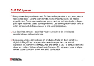 CoP TIC i presó

 Busquem en les paraules el camí. Trobem en les paraules la via per expressar
 les nostres idees i visions sobre la vida, les nostres inquietuds, les nostres
 experiències. Comencem a entendre que el camí per arribar a les tecnologies
 passa per nosaltres, passa per les persones. Les tecnologies no tenen sentit si
 estan per damunt de les persones, si ens són inaccessibles.

 Ara aquestes paraules i aquestes veus es vinculen a les tecnologies
 característiques del nostre temps.

 En aquesta unió es converteixen en productes finals: en diem narratives
 digitals i dMagaZines i ens permeten rescatar capacitats que tenim i
 expressar-les. Narratives i dMagaZines ens tornen la veu i la paraula i tornen a
 situar les nostres històries al centre de l’escena. Són paraules, veus, imatges,
 que es poden compartir arreu, més enllà del foc real.




                                                                              4
 