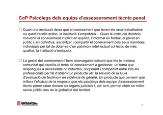 CoP Psicòlegs dels equips d’assessorament tècnic penal

 Quan una institució deixa que el coneixement que tenen els seus treballadors
 no quedi recollit enlloc, la institució s’empobreix... Quan la institució decideix
 convertir el coneixement implícit en explícit, l’informal en formal, el privat en
 públic i, en definitiva, socialitzar i compartir el coneixement dels seus membres
 individuals per tal de dotar-se d’un patrimoni intel·lectual col·lectiu de més
 qualitat, la institució s’enriqueix.

 La gestió del coneixement l’hem aconseguida deixant que fos la mateixa
 comunitat qui escollís el tema de coneixement a gestionar, un tema que
 respongués a necessitats no cobertes, cooperant i compartint entre tots els
 professionals per tal d’obtenir un producte útil: la Revisió de la Guia
 d’avaluació del testimoni en violència de gènere. Un producte que pensem que
 millora l’eficàcia de la resposta que els psicòlegs dels equips d’assessorament
 tècnic penal estan donant als òrgans judicials i, per tant, permet oferir un millor
 servei públic des de la globalitat del territori.



                                                                                 6
 