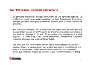 CoP Prevenció i mediació comunitària

  La comunitat Prevenció i mediació comunitària és una comunitat especial. La
  població de referència no està formada per gent del Departament de Justícia,
  sinó per gent dels municipis i ajuntaments amb els quals col·labora l’equip de
  prevenció.

  Els productes elaborats per la comunitat han tingut molt de valor per als
  ajuntaments implicats en el Programa de prevenció i mediació comunitària i
  per a l’àmbit municipal en general. Els productes s’han plantejat amb aquest
  objectiu, i a partir d’aquí s’ha invitat determinats professionals d’aquests
  municipis a integrar-se a la comunitat de treball.

  Les eines que fem servir formen part del nostre ADN professional, i això de
  vegades fa que no es reconeguin com a tals o que no se’ls presti l’atenció o el
  valor que es mereixen. Volem fer un subratllat especial a una d’aquestes
  eines, que en la gran majoria de casos és la que realment funciona, el diàleg.


                                                                               8
 