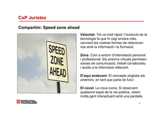 CoP Juristes

Compartim: Speed zone ahead
                              Velocitat. Tot va molt ràpid i l’evolució de la
                              tecnologia fa que hi vagi encara més,
                              canviant les nostres formes de relacionar-
                              nos amb la informació i la formació.

                              Zona. Com a entorn d’interrelació personal
                              i professional. Els entorns virtuals permeten
                              xarxes de comunicació, treball col·laboratiu
                              i accés a la informació rellevant.

                              D’aquí endavant. El concepte engloba els
                              anteriors, en tant que parla de futur.

                              El núvol. La nova icona. Si observem
                              qualsevol espai de la via pública, veiem
                              molta gent interactuant amb una pantalla.
                                                                       9
 