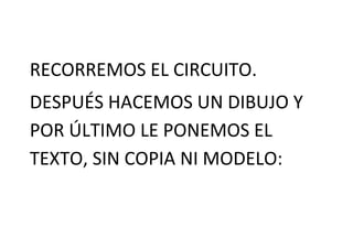 RECORREMOS EL CIRCUITO.
DESPUÉS HACEMOS UN DIBUJO Y
POR ÚLTIMO LE PONEMOS EL
TEXTO, SIN COPIA NI MODELO:
 