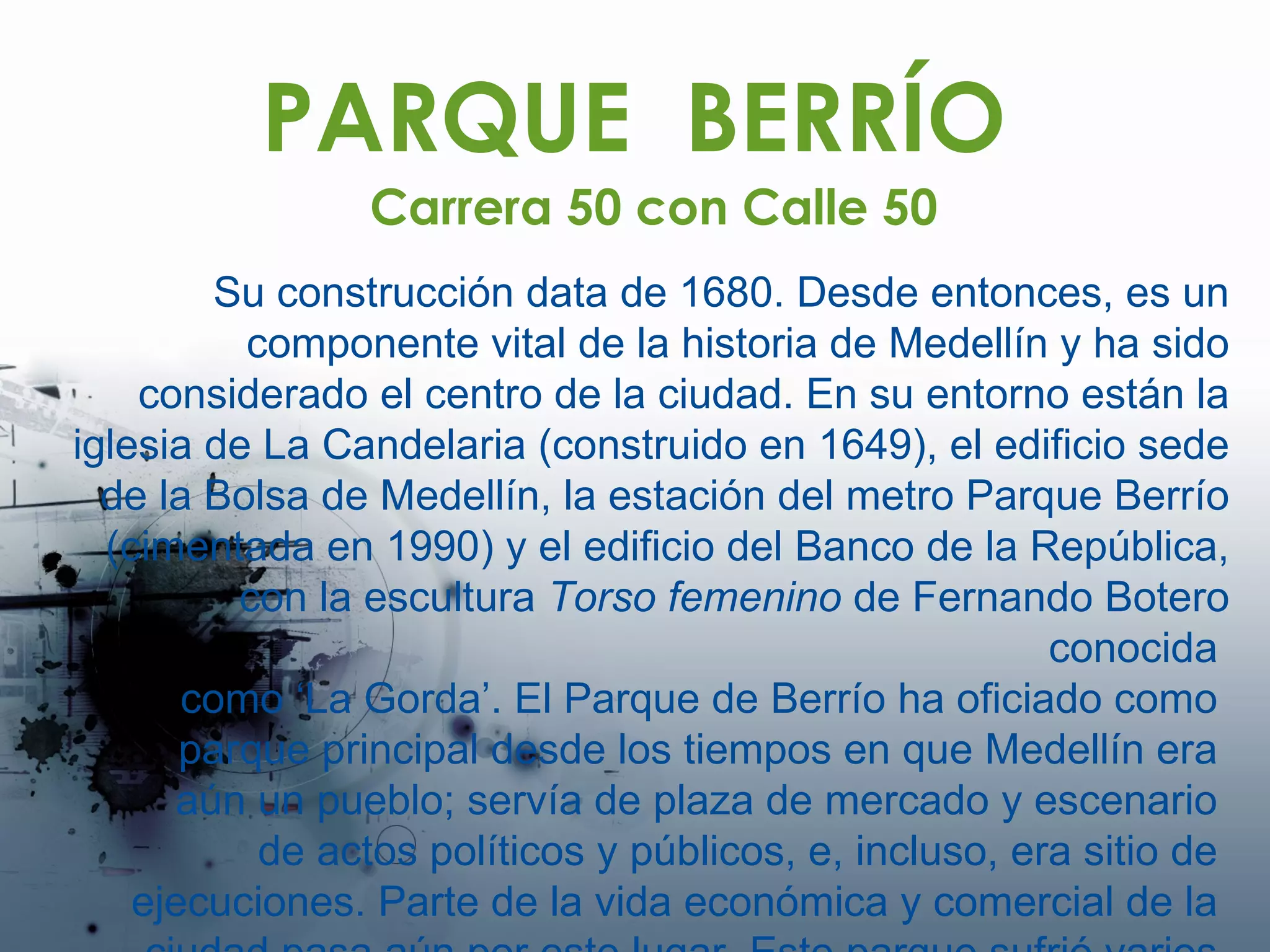 PARQUE  BERRÍO Su construcción data de 1680. Desde entonces, es un componente vital de la historia de Medellín y ha sido considerado el centro de la ciudad. En su entorno están la iglesia de La Candelaria (construido en 1649), el edificio sede de la Bolsa de Medellín, la estación del metro Parque Berrío (cimentada en 1990) y el edificio del Banco de la República, con la escultura  Torso femenino  de Fernando Botero conocida  como ‘La Gorda’. El Parque de Berrío ha oficiado como  parque principal desde los tiempos en que Medellín era  aún un pueblo; servía de plaza de mercado y escenario  de actos políticos y públicos, e, incluso, era sitio de  ejecuciones. Parte de la vida económica y comercial de la  ciudad pasa aún por este lugar. Este parque sufrió varios  incendios, por lo que hay  modernas construcciones.  Carrera 50 con Calle 50 