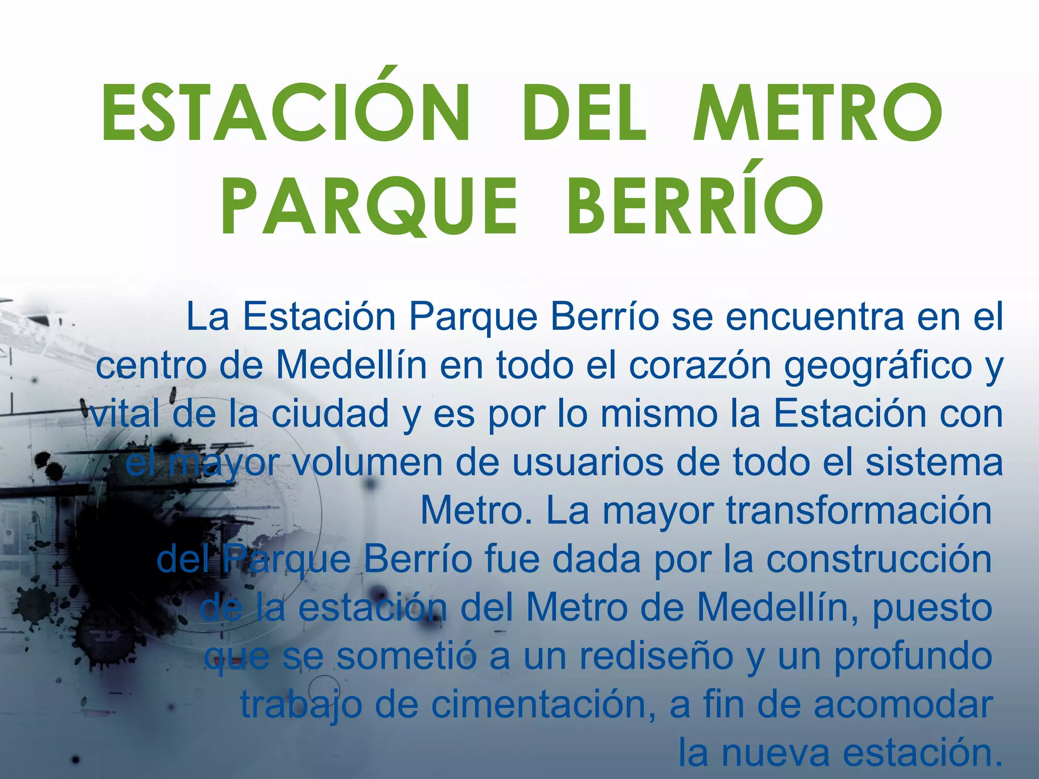 ESTACIÓN  DEL  METRO PARQUE  BERRÍO La Estación Parque Berrío se encuentra en el centro de Medellín en todo el corazón geográfico y vital de la ciudad y es por lo mismo la Estación con el mayor volumen de usuarios de todo el sistema Metro. La mayor transformación  del Parque Berrío fue dada por la construcción  de la estación del Metro de Medellín, puesto  que se sometió a un rediseño y un profundo  trabajo de cimentación, a fin de acomodar  la nueva estación. 