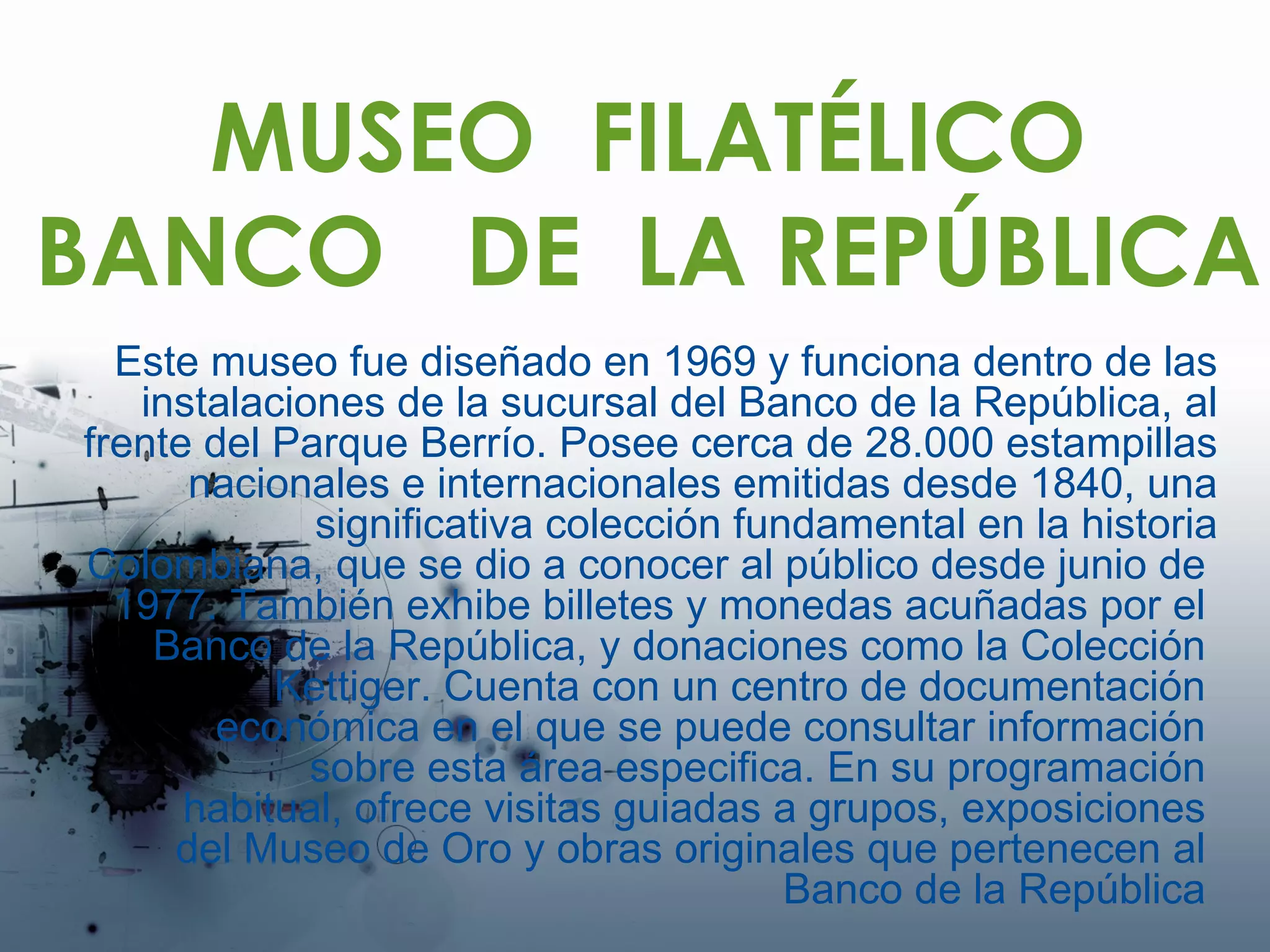 MUSEO  FILATÉLICO BANCO  DE  LA REPÚBLICA Este museo fue diseñado en 1969 y funciona dentro de las instalaciones de la sucursal del Banco de la República, al frente del Parque Berrío. Posee cerca de 28.000 estampillas nacionales e internacionales emitidas desde 1840, una significativa colección fundamental en la historia Colombiana, que se dio a conocer al público desde junio de  1977. También exhibe billetes y monedas acuñadas por el  Banco de la República, y donaciones como la Colección  Kettiger. Cuenta con un centro de documentación  económica en el que se puede consultar información  sobre esta área especifica. En su programación  habitual, ofrece visitas guiadas a grupos, exposiciones  del Museo de Oro y obras originales que pertenecen al  Banco de la República  