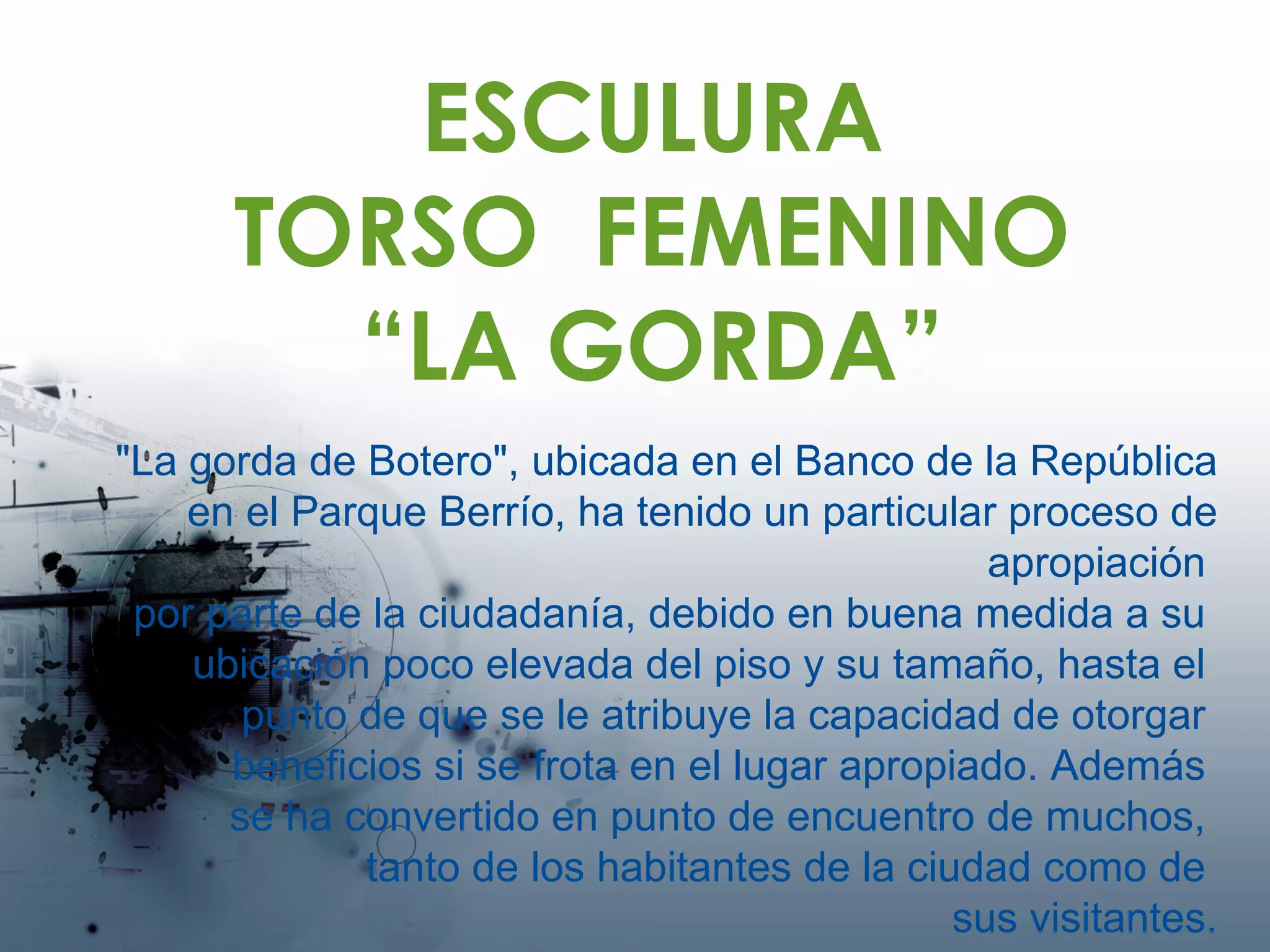 ESCULURA TORSO  FEMENINO “ LA GORDA” &quot;La gorda de Botero&quot;, ubicada en el Banco de la República en el Parque Berrío, ha tenido un particular proceso de apropiación  por parte de la ciudadanía, debido en buena medida a su  ubicación poco elevada del piso y su tamaño, hasta el  punto de que se le atribuye la capacidad de otorgar  beneficios si se frota en el lugar apropiado. Además  se ha convertido en punto de encuentro de muchos,  tanto de los habitantes de la ciudad como de  sus visitantes. 