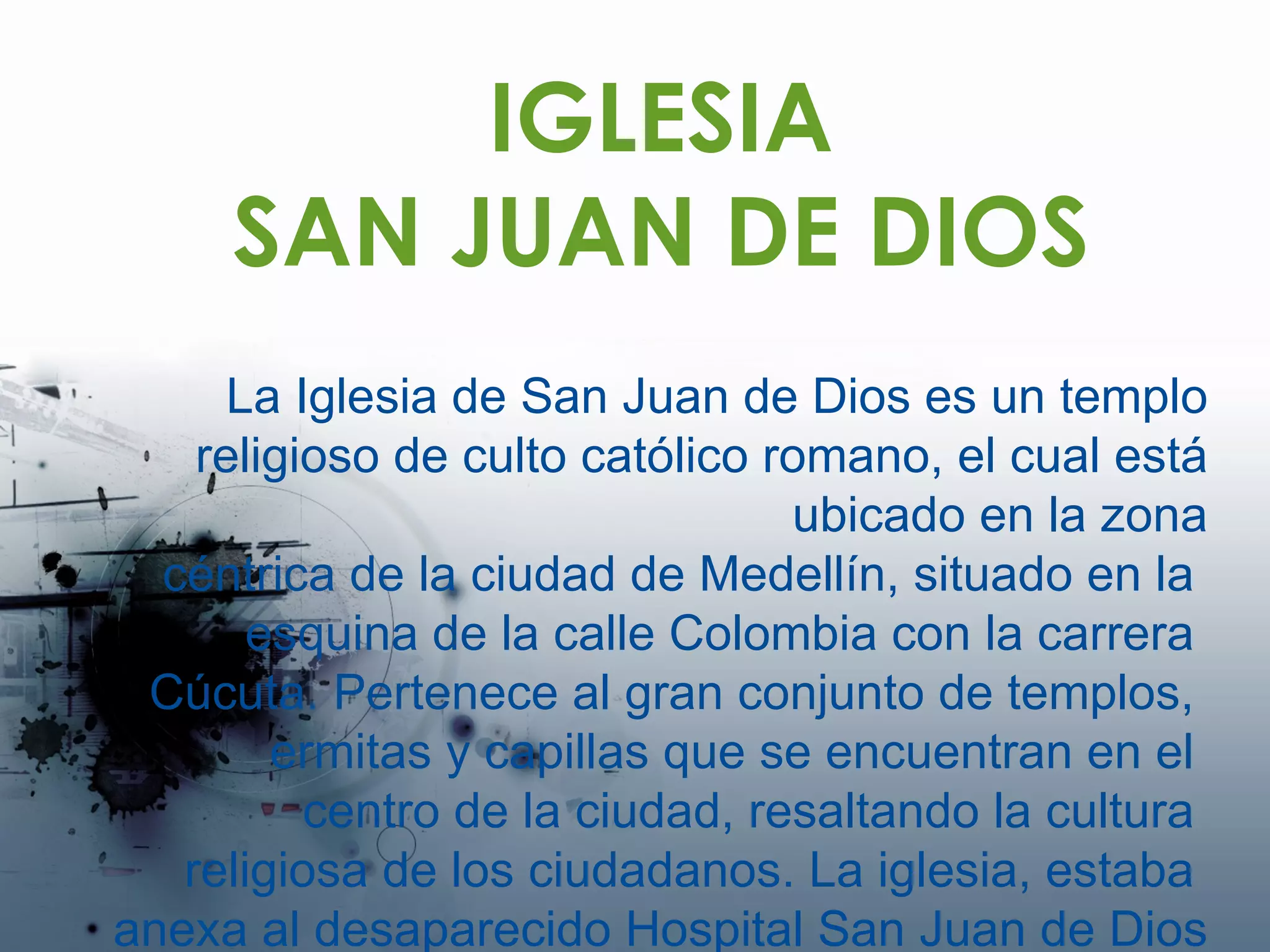 IGLESIA SAN JUAN DE DIOS La Iglesia de San Juan de Dios es un templo religioso de culto católico romano, el cual está ubicado en la zona céntrica de la ciudad de Medellín, situado en la  esquina de la calle Colombia con la carrera  Cúcuta. Pertenece al gran conjunto de templos,  ermitas y capillas que se encuentran en el  centro de la ciudad, resaltando la cultura  religiosa de los ciudadanos.  La iglesia, estaba  anexa al desaparecido Hospital San Juan de Dios 