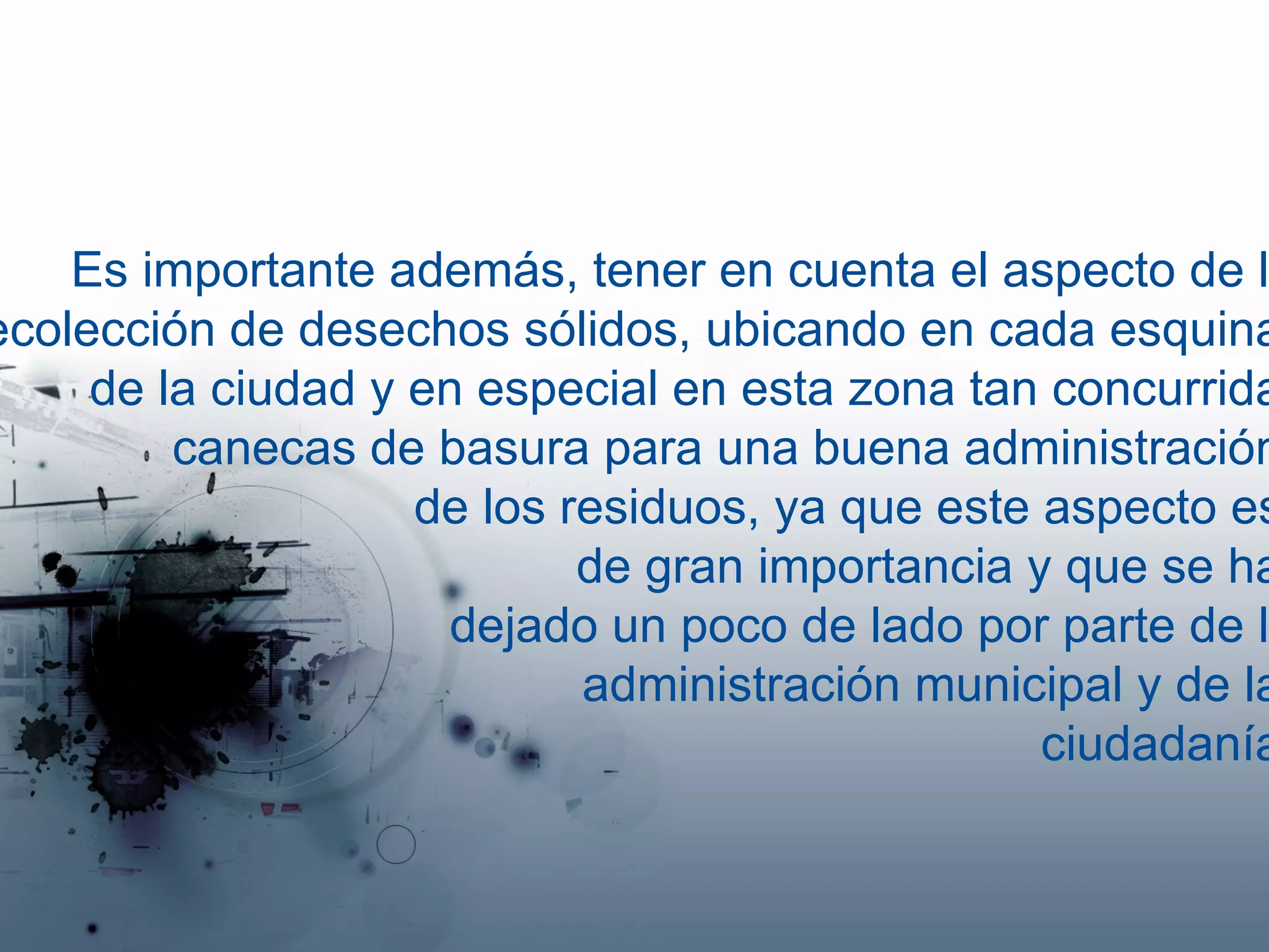 Es importante además, tener en cuenta el aspecto de la recolección de desechos sólidos, ubicando en cada esquina  de la ciudad y en especial en esta zona tan concurrida, canecas de basura para una buena administración  de los residuos, ya que este aspecto es  de gran importancia y que se ha  dejado un poco de lado por parte de la administración municipal y de la  ciudadanía. 