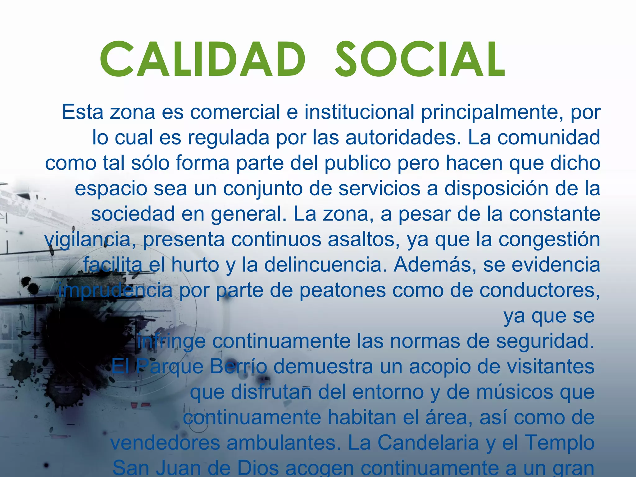 CALIDAD  SOCIAL Esta zona es comercial e institucional principalmente, por lo cual es regulada por las autoridades. La comunidad como tal sólo forma parte del publico pero hacen que dicho espacio sea un conjunto de servicios a disposición de la sociedad en general. La zona, a pesar de la constante vigilancia, presenta continuos asaltos, ya que la congestión facilita el hurto y la delincuencia. Además, se evidencia imprudencia por parte de peatones como de conductores, ya que se  infringe continuamente las normas de seguridad.  El Parque Berrío demuestra un acopio de visitantes  que disfrutan del entorno y de músicos que  continuamente habitan el área, así como de  vendedores ambulantes. La Candelaria y el Templo  San Juan de Dios acogen continuamente a un gran  numero de feligreses.  