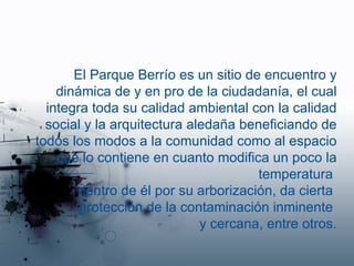 El Parque Berrío es un sitio de encuentro y dinámica de y en pro de la ciudadanía, el cual integra toda su calidad ambiental con la calidad social y la arquitectura aledaña beneficiando de todos los modos a la comunidad como al espacio que lo contiene en cuanto modifica un poco la temperatura  dentro de él por su arborización, da cierta  protección de la contaminación inminente  y cercana, entre otros. 