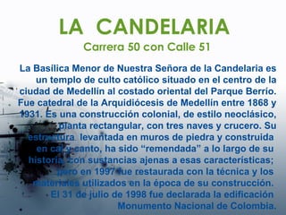 LA  CANDELARIA Carrera 50 con Calle 51 La Basílica Menor de Nuestra Señora de la Candelaria es un templo de culto católico situado en el centro de la ciudad de Medellín al costado oriental del Parque Berrío. Fue catedral de la Arquidiócesis de Medellín entre 1868 y 1931. Es una construcción colonial, de estilo neoclásico, planta rectangular, con tres naves y crucero. Su estructura  levantada en muros de piedra y construida  en cal y canto, ha sido “remendada” a lo largo de su  historia, con sustancias ajenas a esas características;  pero en 1997 fue restaurada con la técnica y los  materiales utilizados en la época de su construcción.  El 31 de julio de 1998 fue declarada la edificación  Monumento Nacional de Colombia. 