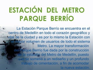 ESTACIÓN  DEL  METRO PARQUE  BERRÍO La Estación Parque Berrío se encuentra en el centro de Medellín en todo el corazón geográfico y vital de la ciudad y es por lo mismo la Estación con el mayor volumen de usuarios de todo el sistema Metro. La mayor transformación  del Parque Berrío fue dada por la construcción  de la estación del Metro de Medellín, puesto  que se sometió a un rediseño y un profundo  trabajo de cimentación, a fin de acomodar  la nueva estación. 