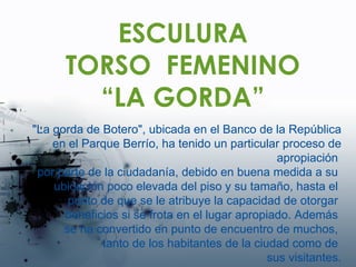 ESCULURA TORSO  FEMENINO “ LA GORDA” "La gorda de Botero", ubicada en el Banco de la República en el Parque Berrío, ha tenido un particular proceso de apropiación  por parte de la ciudadanía, debido en buena medida a su  ubicación poco elevada del piso y su tamaño, hasta el  punto de que se le atribuye la capacidad de otorgar  beneficios si se frota en el lugar apropiado. Además  se ha convertido en punto de encuentro de muchos,  tanto de los habitantes de la ciudad como de  sus visitantes. 