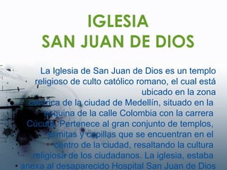 IGLESIA SAN JUAN DE DIOS La Iglesia de San Juan de Dios es un templo religioso de culto católico romano, el cual está ubicado en la zona céntrica de la ciudad de Medellín, situado en la  esquina de la calle Colombia con la carrera  Cúcuta. Pertenece al gran conjunto de templos,  ermitas y capillas que se encuentran en el  centro de la ciudad, resaltando la cultura  religiosa de los ciudadanos.  La iglesia, estaba  anexa al desaparecido Hospital San Juan de Dios 