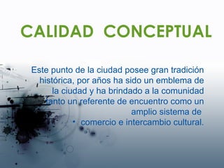 CALIDAD  CONCEPTUAL Este punto de la ciudad posee gran tradición histórica, por años ha sido un emblema de la ciudad y ha brindado a la comunidad tanto un referente de encuentro como un amplio sistema de  comercio e intercambio cultural. 