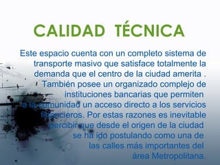 CALIDAD  TÉCNICA Este espacio cuenta con un completo sistema de transporte masivo que satisface totalmente la demanda que el centro de la ciudad amerita . También posee un organizado complejo de instituciones bancarias que permiten  a la comunidad un acceso directo a los servicios financieros. Por estas razones es inevitable percibir que desde el origen de la ciudad  se ha ido postulando como una de  las calles más importantes del  área Metropolitana. 