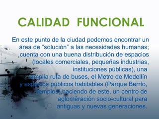 CALIDAD  FUNCIONAL En este punto de la ciudad podemos encontrar un área de “solución” a las necesidades humanas; cuenta con una buena distribución de espacios (locales comerciales, pequeñas industrias, instituciones públicas), una  amplia ruta de buses, el Metro de Medellín  y espacios públicos habitables (Parque Berrío,  templos) haciendo de este, un centro de  aglomeración socio-cultural para  antiguas y nuevas generaciones.  