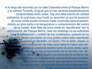 A lo largo del recorrido por la calle Colombia entre el Parque Berrío y la carrera Tenerife, al igual que en las carreras perpendiculares comprendidas entre estas, hay una falta notoria de calidad ambiental, la cual hace muy hostil su recorrido ya que la ausencia de zona verde puede tornarse hasta incómoda para el peatón, debido en gran parte a la temperatura y contaminación del centro de la ciudad. Esta falta de zona verde es “equilibrada” por la arborización del Parque Berrío, mas sin embargo no es suficiente para la satisfacción y confort de los ciudadanos, quienes en su mayoría tienen conceptos no muy gratos sobre este importante lugar de la ciudad de Medellín, el Centro. Por lo tanto, desde un principio, en la planeación de esta zona debería haber sido tan  importante el espacio peatonal (acera) como la zona verde, para  complementar así los componentes de la sección vial. Sin  embargo, en la cuadra correspondiente al Banco de  la República, no consideramos conveniente que existiera  dicha zona verde, puesto que opacaría la fachada y  fuentes de este, al igual que a la escultura del maestro  Botero conocida como “La Gorda”. 