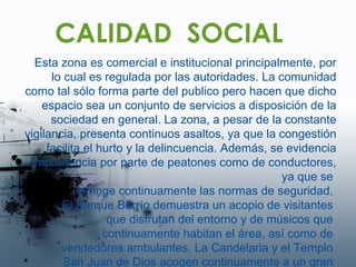 CALIDAD  SOCIAL Esta zona es comercial e institucional principalmente, por lo cual es regulada por las autoridades. La comunidad como tal sólo forma parte del publico pero hacen que dicho espacio sea un conjunto de servicios a disposición de la sociedad en general. La zona, a pesar de la constante vigilancia, presenta continuos asaltos, ya que la congestión facilita el hurto y la delincuencia. Además, se evidencia imprudencia por parte de peatones como de conductores, ya que se  infringe continuamente las normas de seguridad.  El Parque Berrío demuestra un acopio de visitantes  que disfrutan del entorno y de músicos que  continuamente habitan el área, así como de  vendedores ambulantes. La Candelaria y el Templo  San Juan de Dios acogen continuamente a un gran  numero de feligreses.  