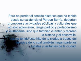 Para no perder el sentido histórico que ha tenido desde su existencia el Parque Berrío, deberían promoverse actividades públicas y culturales que no sólo aglomeren, tenga partido y protagonismo la ciudadanía, sino que también  cuenten y recreen la historia y el desarrollo  que ha tenido este hito de la ciudad a través del tiempo y de lo cual también hagan parte los turistas y visitantes de la ciudad. 