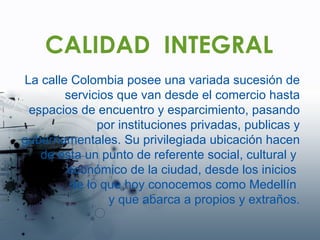 CALIDAD  INTEGRAL La calle Colombia posee una variada sucesión de servicios que van desde el comercio hasta espacios de encuentro y esparcimiento, pasando por instituciones privadas, publicas y gubernamentales. Su privilegiada ubicación hacen  de esta un punto de referente social, cultural y  económico de la ciudad, desde los inicios  de lo que hoy conocemos como Medellín  y que abarca a propios y extraños. 